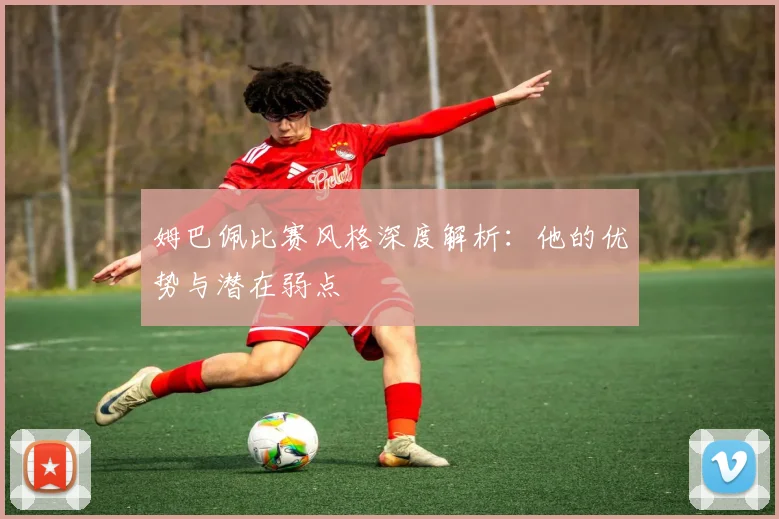 姆巴佩比赛风格深度解析:他的优势与潜在弱点